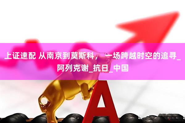 上证速配 从南京到莫斯科， 一场跨越时空的追寻_阿列克谢_抗日_中国