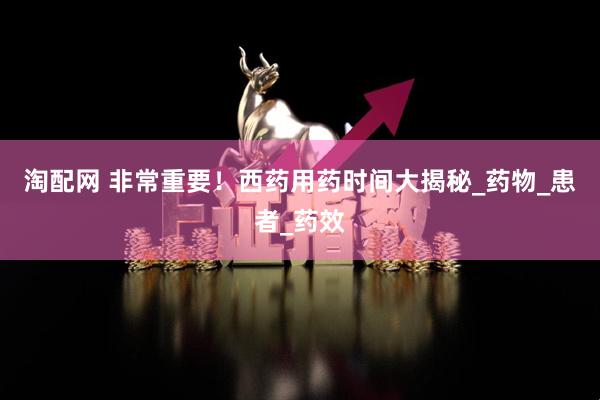 淘配网 非常重要！西药用药时间大揭秘_药物_患者_药效