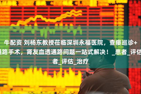 牛配资 刘杨东教授莅临深圳永福医院，查瘘巡诊+血管通路手术，肾友血透通路问题一站式解决！_患者_评估_治疗