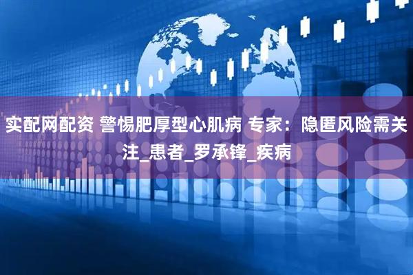 实配网配资 警惕肥厚型心肌病 专家：隐匿风险需关注_患者_罗承锋_疾病