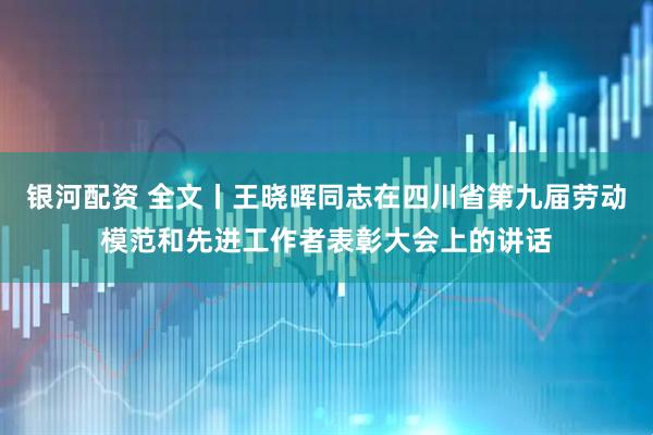 银河配资 全文丨王晓晖同志在四川省第九届劳动模范和先进工作者表彰大会上的讲话