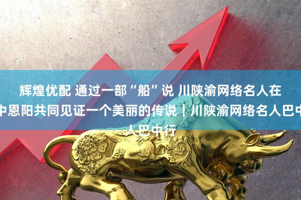 辉煌优配 通过一部“船”说 川陕渝网络名人在巴中恩阳共同见证一个美丽的传说｜川陕渝网络名人巴中行