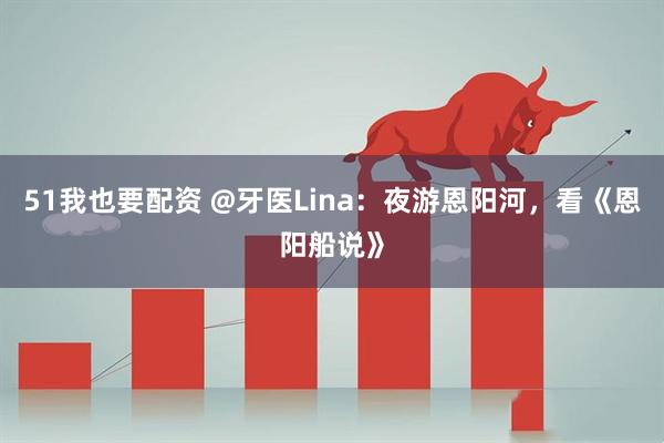 51我也要配资 @牙医Lina：夜游恩阳河，看《恩阳船说》