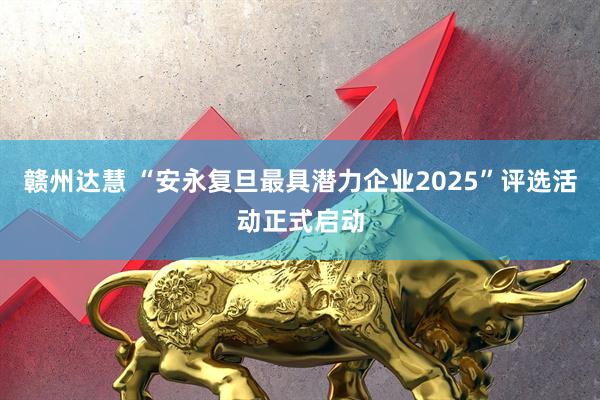 赣州达慧 “安永复旦最具潜力企业2025”评选活动正式启动