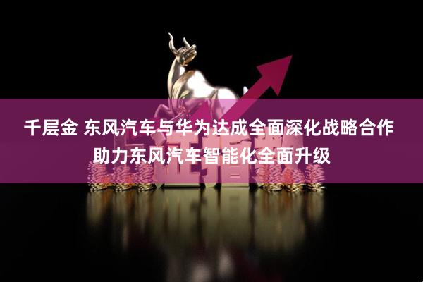 千层金 东风汽车与华为达成全面深化战略合作 助力东风汽车智能化全面升级
