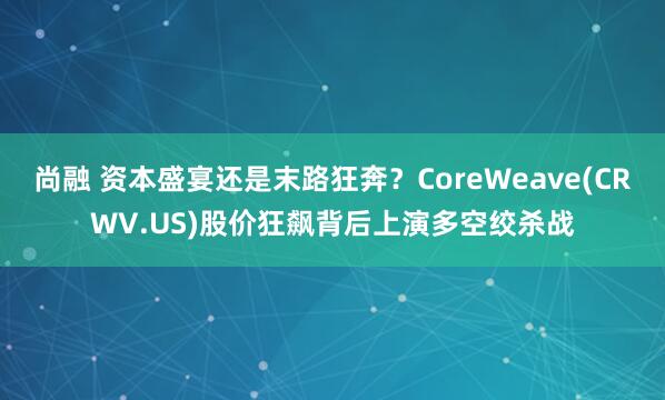 尚融 资本盛宴还是末路狂奔？CoreWeave(CRWV.US)股价狂飙背后上演多空绞杀战