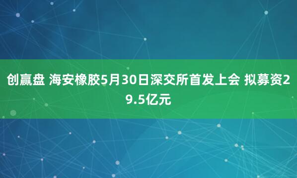 创赢盘 海安橡胶5月30日深交所首发上会 拟募资29.5亿元