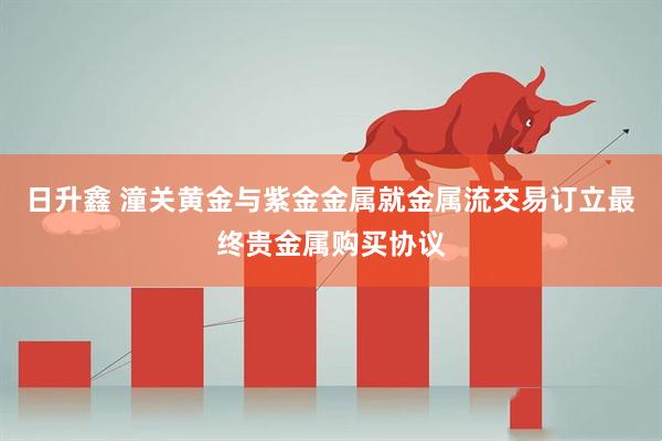 日升鑫 潼关黄金与紫金金属就金属流交易订立最终贵金属购买协议