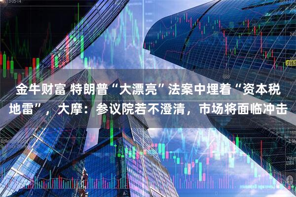 金牛财富 特朗普“大漂亮”法案中埋着“资本税地雷”，大摩：参议院若不澄清，市场将面临冲击