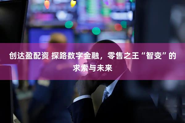 创达盈配资 探路数字金融，零售之王“智变”的求索与未来