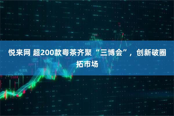 悦来网 超200款粤茶齐聚 “三博会”，创新破圈拓市场
