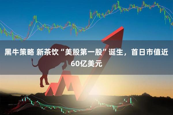 黑牛策略 新茶饮“美股第一股”诞生，首日市值近60亿美元