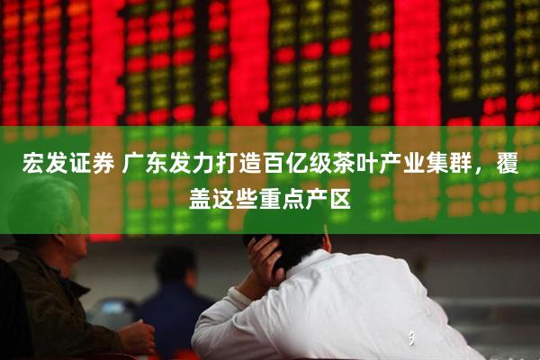 宏发证券 广东发力打造百亿级茶叶产业集群，覆盖这些重点产区