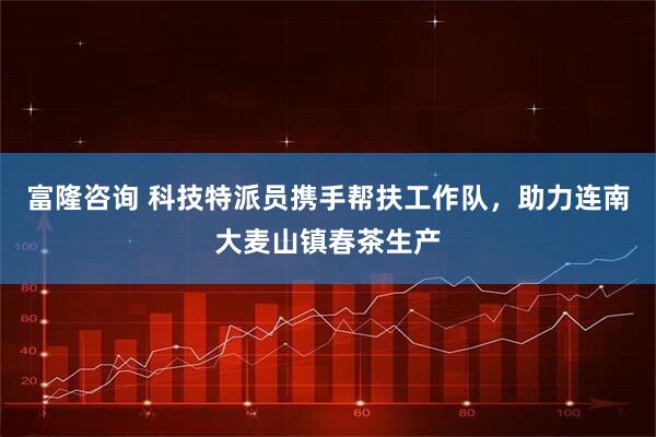 富隆咨询 科技特派员携手帮扶工作队，助力连南大麦山镇春茶生产