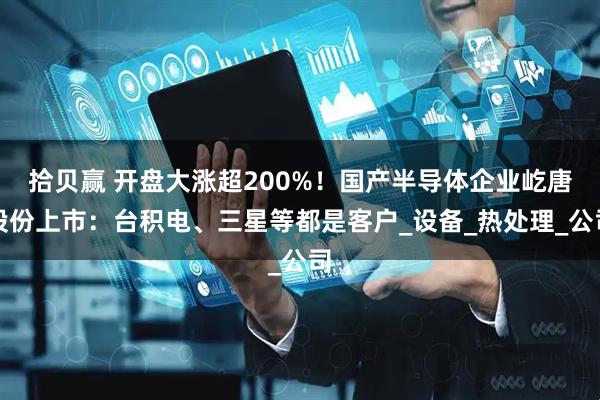 拾贝赢 开盘大涨超200%！国产半导体企业屹唐股份上市：台积电、三星等都是客户_设备_热处理_公司