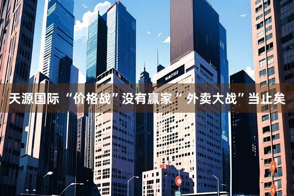 天源国际 “价格战”没有赢家“ 外卖大战”当止矣