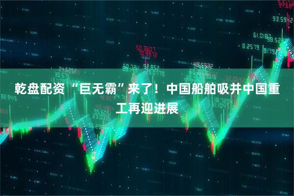 乾盘配资 “巨无霸”来了！中国船舶吸并中国重工再迎进展