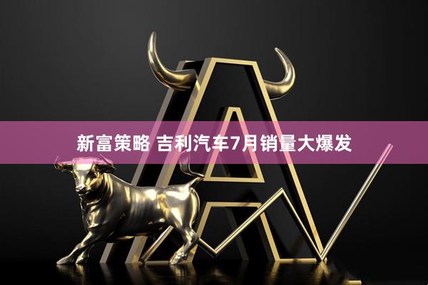 新富策略 吉利汽车7月销量大爆发