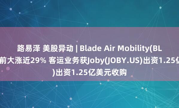 路易泽 美股异动 | Blade Air Mobility(BLDE.US)盘前大涨近29% 客运业务获Joby(JOBY.US)出资1.25亿美元收购