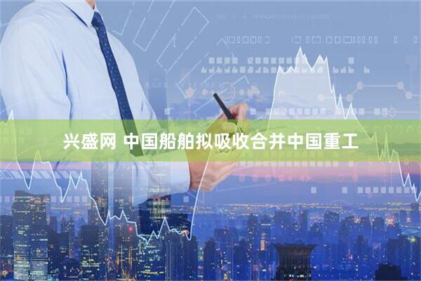 兴盛网 中国船舶拟吸收合并中国重工