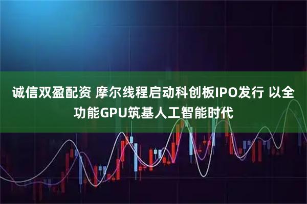 诚信双盈配资 摩尔线程启动科创板IPO发行 以全功能GPU筑基人工智能时代