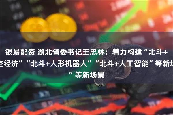 银易配资 湖北省委书记王忠林：着力构建“北斗+低空经济”“北斗+人形机器人”“北斗+人工智能”等新场景
