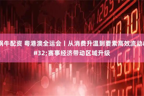 锅牛配资 粤港澳全运会丨从消费升温到要素高效流动&#32;赛事经济带动区域升级