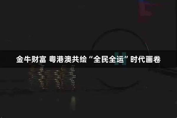 金牛财富 粤港澳共绘“全民全运”时代画卷