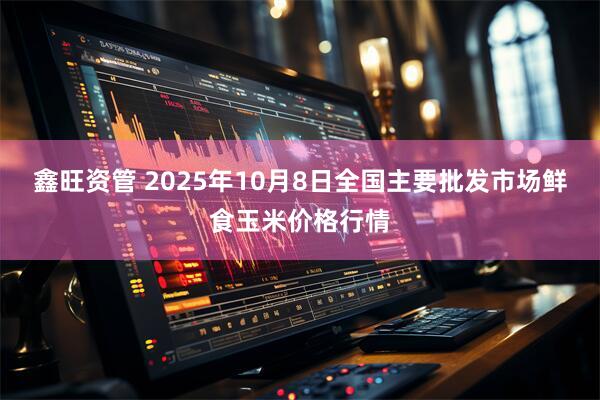 鑫旺资管 2025年10月8日全国主要批发市场鲜食玉米价格行情
