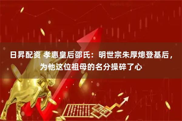 日昇配资 孝惠皇后邵氏：明世宗朱厚熜登基后，为他这位祖母的名分操碎了心