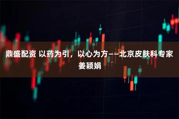 鼎盛配资 以药为引，以心为方——北京皮肤科专家姜颖娟