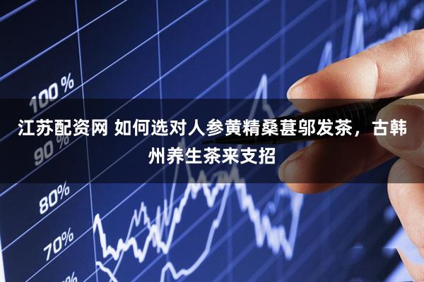 江苏配资网 如何选对人参黄精桑葚邬发茶，古韩州养生茶来支招