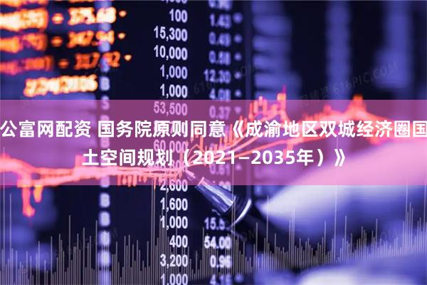 公富网配资 国务院原则同意《成渝地区双城经济圈国土空间规划(2021—2035年)》