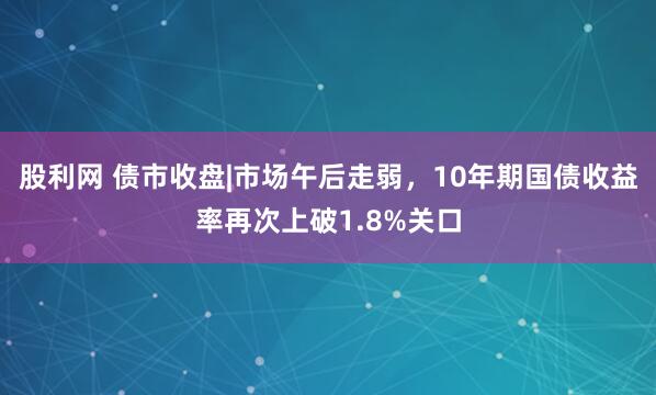 股利网 债市收盘|市场午后走弱,10年期国债收益率再次上破1.8%关口