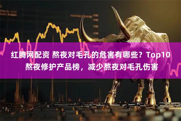 红腾网配资 熬夜对毛孔的危害有哪些?Top10 熬夜修护产品榜,减少熬夜对毛孔伤害