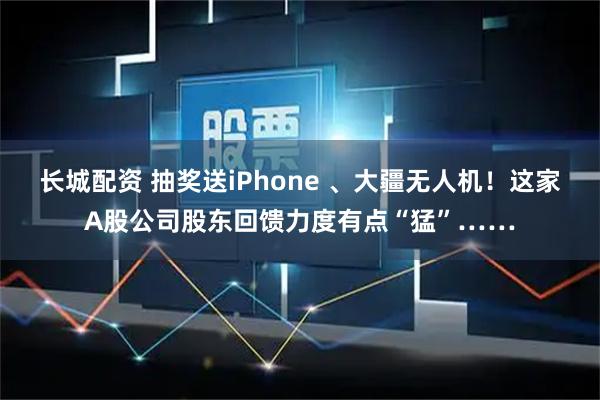 长城配资 抽奖送iPhone 、大疆无人机!这家A股公司股东回馈力度有点“猛”……