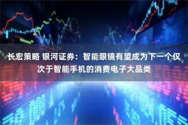 长宏策略 银河证券:智能眼镜有望成为下一个仅次于智能手机的消费电子大品类
