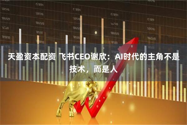 天盈资本配资 飞书CEO谢欣:AI时代的主角不是技术,而是人