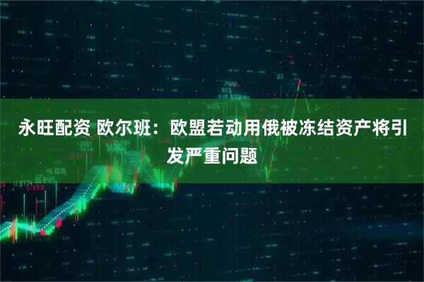 永旺配资 欧尔班：欧盟若动用俄被冻结资产将引发严重问题