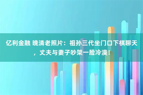 亿利金融 晚清老照片：祖孙三代坐门口下棋聊天，丈夫与妻子吵架一脸冷漠！