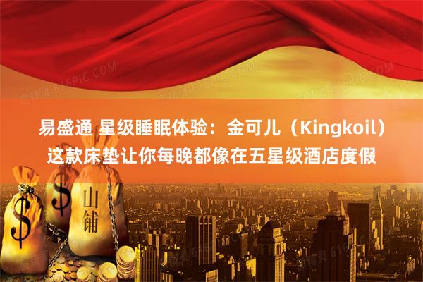 易盛通 星级睡眠体验：金可儿（Kingkoil）这款床垫让你每晚都像在五星级酒店度假