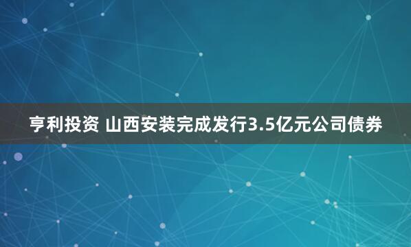 亨利投资 山西安装完成发行3.5亿元公司债券